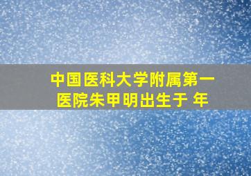 中国医科大学附属第一医院朱甲明出生于 年